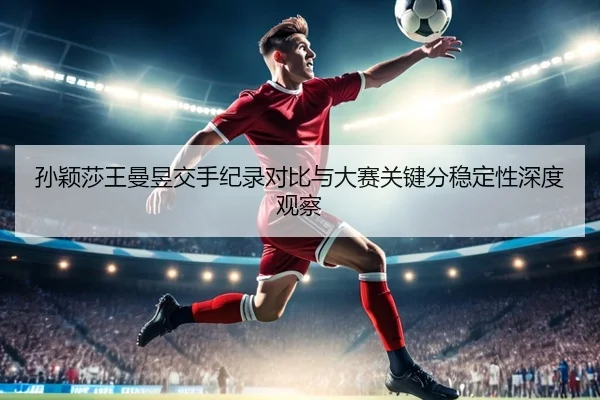 孙颖莎王曼昱交手纪录对比与大赛关键分稳定性深度观察 - Leyu
